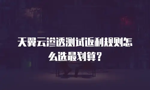 天翼云渗透测试返利规则怎么选最划算？