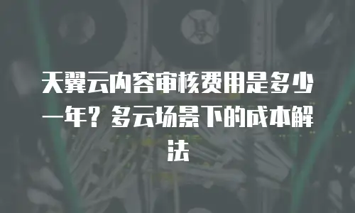 天翼云内容审核费用是多少一年？多云场景下的成本解法