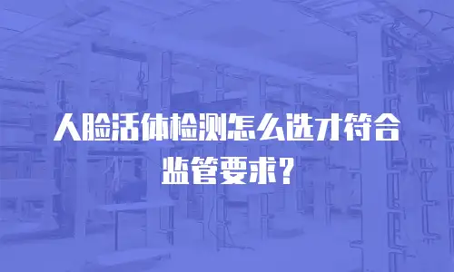 人脸活体检测怎么选才符合监管要求？