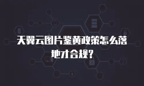 天翼云图片鉴黄政策怎么落地才合规？