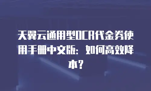 天翼云通用型OCR代金券使用手册中文版：如何高效降本？