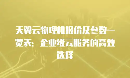 天翼云物理机报价及参数一览表：企业级云服务的高效选择