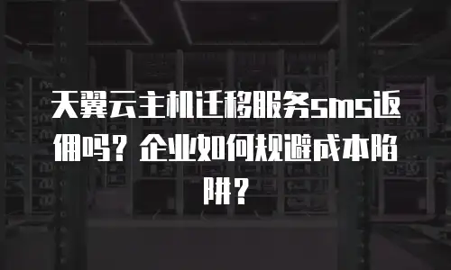 天翼云主机迁移服务sms返佣吗？企业如何规避成本陷阱？