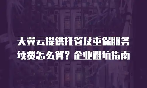 天翼云提供托管及重保服务续费怎么算？企业避坑指南