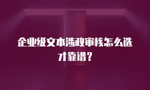 企业级文本涉政审核怎么选才靠谱？