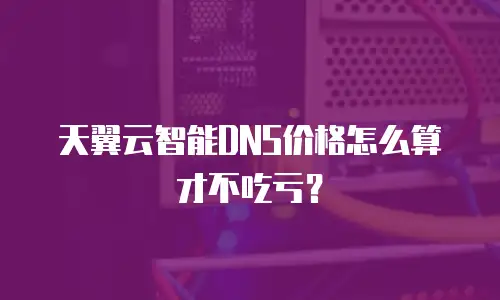 天翼云智能DNS价格怎么算才不吃亏？