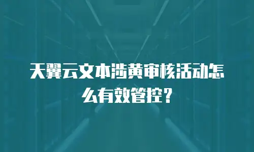 天翼云文本涉黄审核活动怎么有效管控？