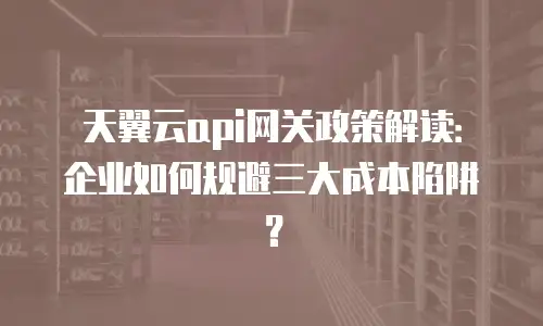 天翼云api网关政策解读：企业如何规避三大成本陷阱？