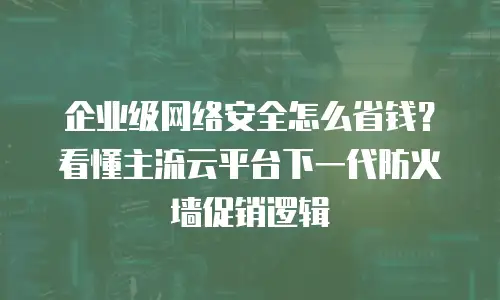 企业级网络安全怎么省钱？看懂主流云平台下一代防火墙促销逻辑