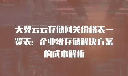 天翼云云存储网关价格表一览表：企业级存储解决方案的成本解析