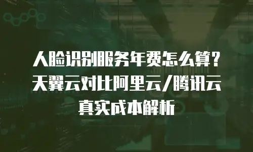 人脸识别服务年费怎么算？天翼云对比阿里云/腾讯云真实成本解析