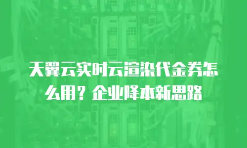 天翼云实时云渲染代金券怎么用？企业降本新思路