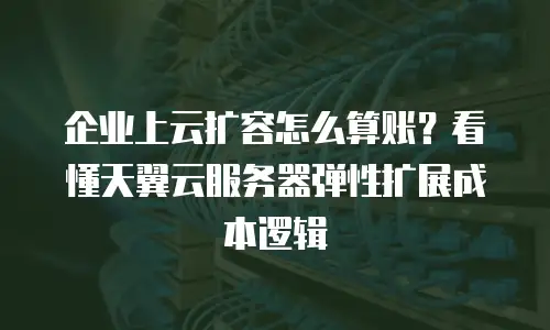 企业上云扩容怎么算账？看懂天翼云服务器弹性扩展成本逻辑