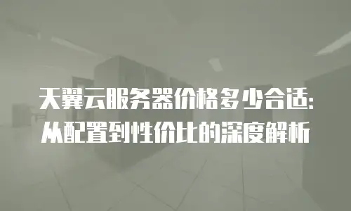 天翼云服务器价格多少合适：从配置到性价比的深度解析