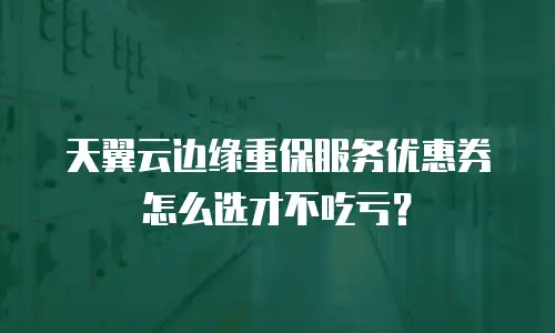 天翼云边缘重保服务优惠券怎么选才不吃亏？