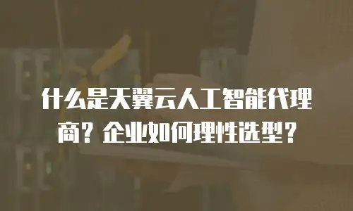 什么是天翼云人工智能代理商？企业如何理性选型？
