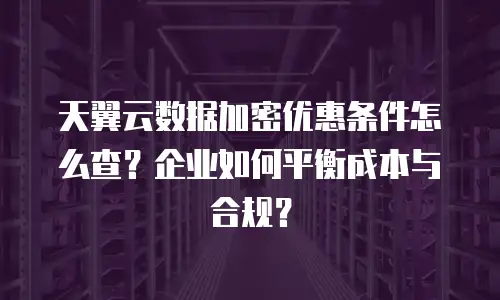 天翼云数据加密优惠条件怎么查？企业如何平衡成本与合规？
