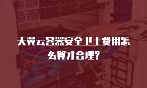 天翼云容器安全卫士费用怎么算才合理？