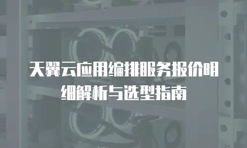 天翼云应用编排服务报价明细解析与选型指南
