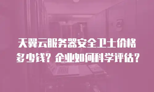 天翼云服务器安全卫士价格多少钱？企业如何科学评估？