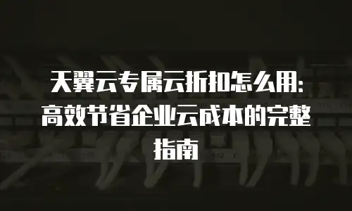 天翼云专属云折扣怎么用：高效节省企业云成本的完整指南