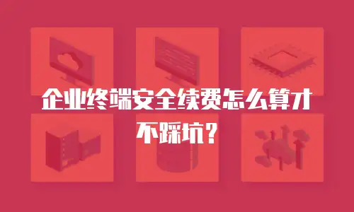 企业终端安全续费怎么算才不踩坑？