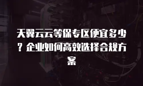 天翼云云等保专区便宜多少？企业如何高效选择合规方案