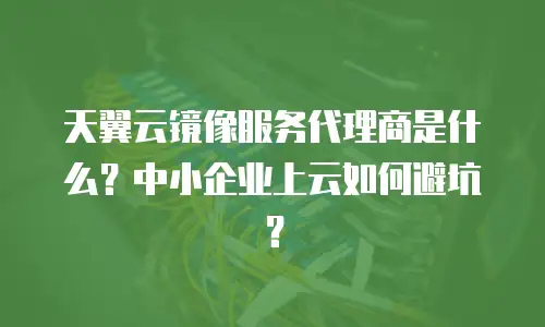 天翼云镜像服务代理商是什么？中小企业上云如何避坑？