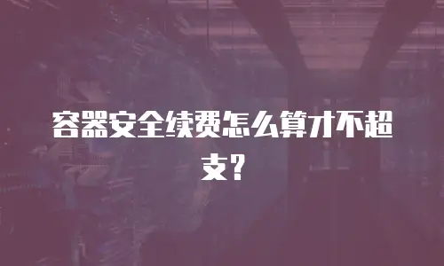 容器安全续费怎么算才不超支？