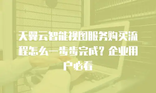 天翼云智能视图服务购买流程怎么一步步完成？企业用户必看