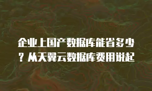 企业上国产数据库能省多少？从天翼云数据库费用说起
