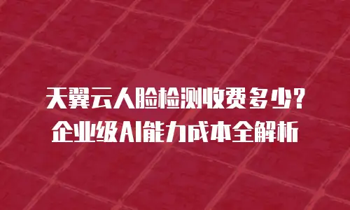 天翼云人脸检测收费多少？企业级AI能力成本全解析