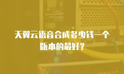 天翼云语音合成多少钱一个版本的最好？