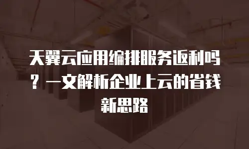 天翼云应用编排服务返利吗？一文解析企业上云的省钱新思路