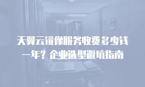 天翼云镜像服务收费多少钱一年？企业选型避坑指南