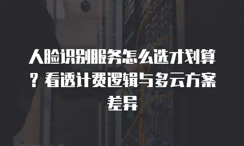 人脸识别服务怎么选才划算？看透计费逻辑与多云方案差异