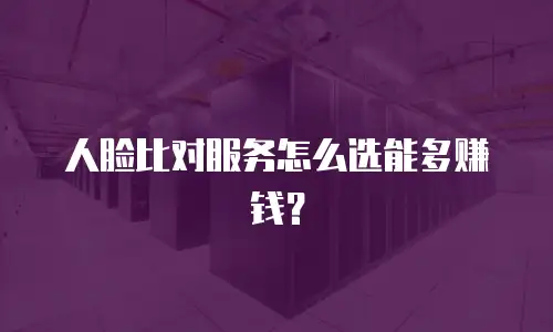 人脸比对服务怎么选能多赚钱？