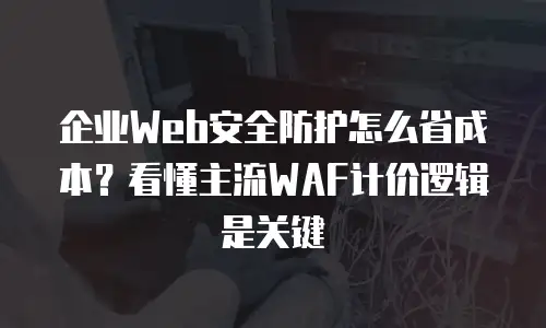 企业Web安全防护怎么省成本？看懂主流WAF计价逻辑是关键