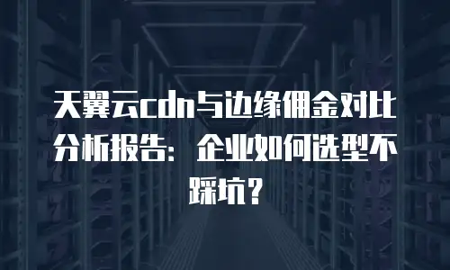 天翼云cdn与边缘佣金对比分析报告：企业如何选型不踩坑？