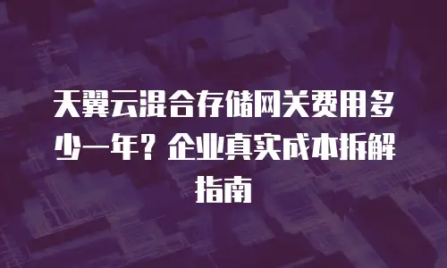 天翼云混合存储网关费用多少一年？企业真实成本拆解指南