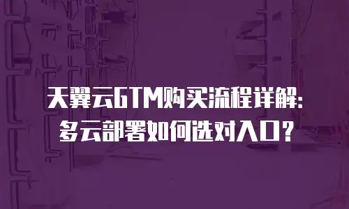 天翼云GTM购买流程详解：多云部署如何选对入口？