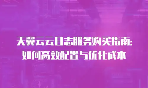 天翼云云日志服务购买指南：如何高效配置与优化成本