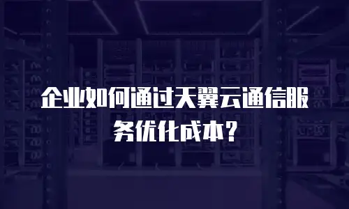 企业如何通过天翼云通信服务优化成本？