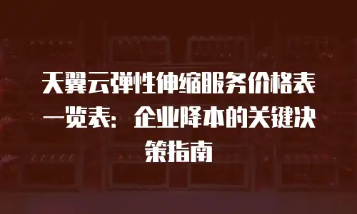 天翼云弹性伸缩服务价格表一览表：企业降本的关键决策指南
