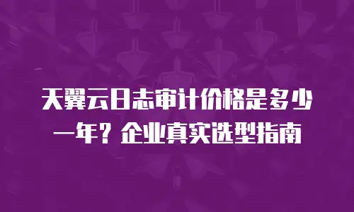 天翼云日志审计价格是多少一年？企业真实选型指南