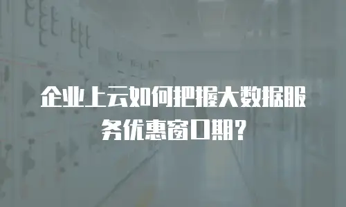 企业上云如何把握大数据服务优惠窗口期？