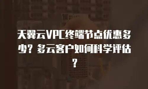 天翼云VPC终端节点优惠多少？多云客户如何科学评估？