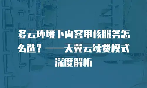 多云环境下内容审核服务怎么选？——天翼云续费模式深度解析