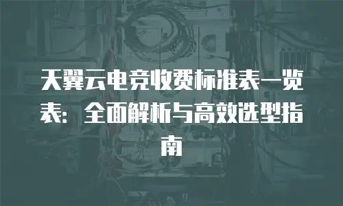 天翼云电竞收费标准表一览表：全面解析与高效选型指南
