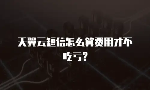天翼云短信怎么算费用才不吃亏？